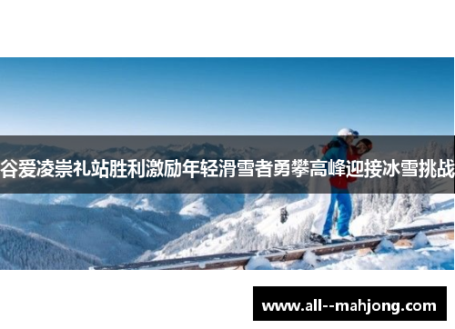 谷爱凌崇礼站胜利激励年轻滑雪者勇攀高峰迎接冰雪挑战