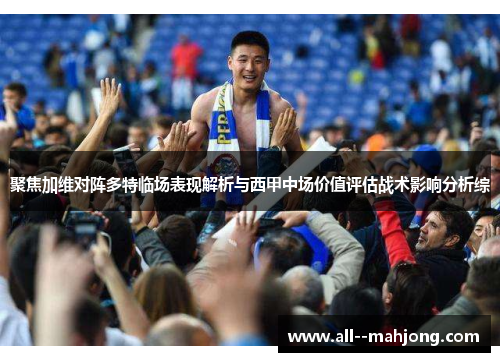 聚焦加维对阵多特临场表现解析与西甲中场价值评估战术影响分析综 聚焦加维对阵多特临场表现解析与西甲中场价值评估战术影响分析综