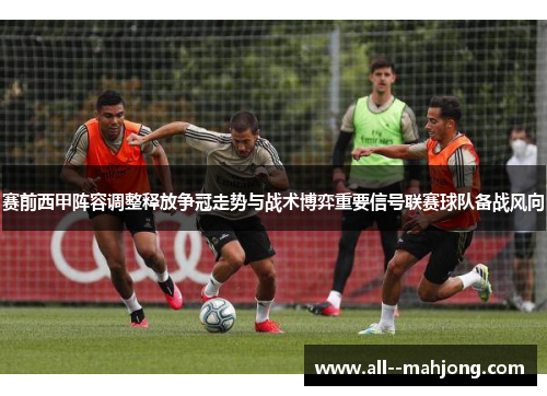 赛前西甲阵容调整释放争冠走势与战术博弈重要信号联赛球队备战风向