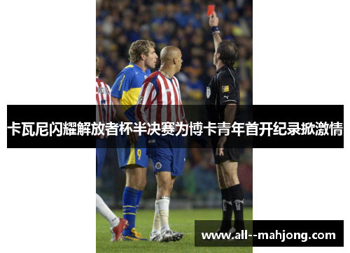 卡瓦尼闪耀解放者杯半决赛为博卡青年首开纪录掀激情 卡瓦尼闪耀解放者杯半决赛为博卡青年首开纪录掀激情